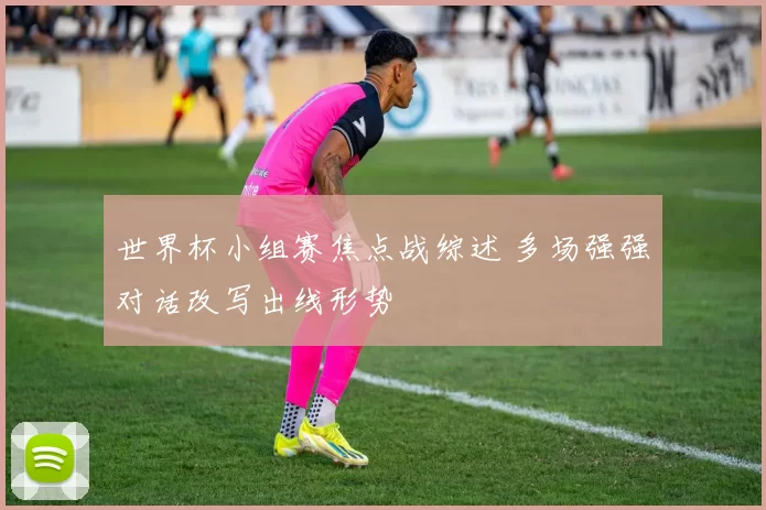 世界杯小组赛焦点战综述 多场强强对话改写出线形势