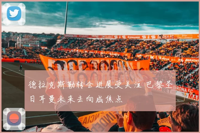 德拉克斯勒转会进展受关注 巴黎圣日耳曼未来去向成焦点