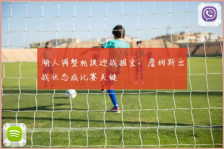 湖人调整轮换迎战掘金,詹姆斯出战状态成比赛关键