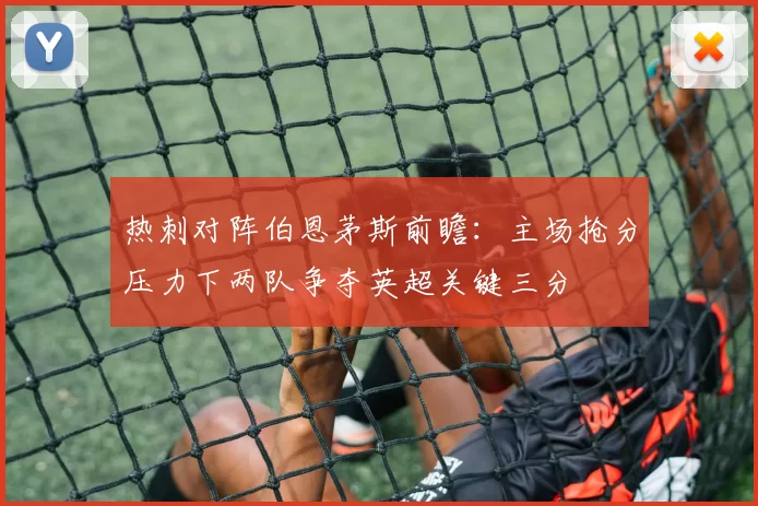 热刺对阵伯恩茅斯前瞻：主场抢分压力下两队争夺英超关键三分