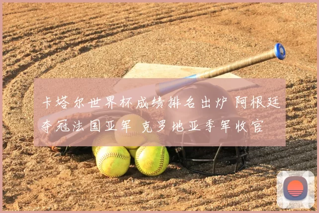 卡塔尔世界杯成绩排名出炉 阿根廷夺冠法国亚军 克罗地亚季军收官