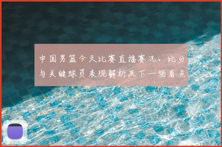 中国男篮今天比赛直播赛况、比分与关键球员表现解析及下一场看点