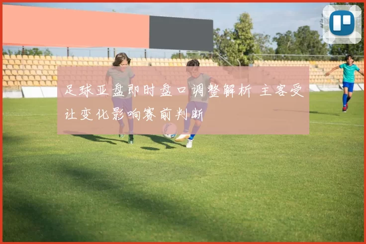 足球亚盘即时盘口调整解析 主客受让变化影响赛前判断
