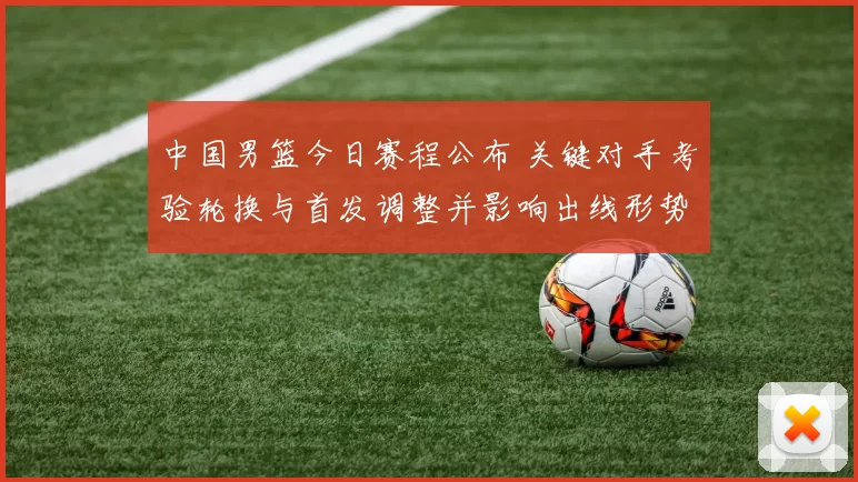 中国男篮今日赛程公布 关键对手考验轮换与首发调整并影响出线形势