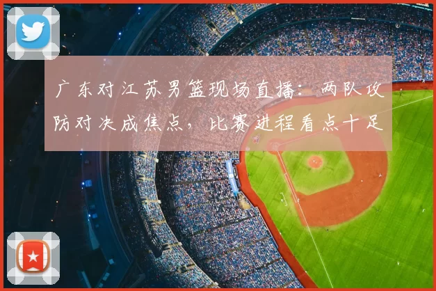 广东对江苏男篮现场直播：两队攻防对决成焦点，比赛进程看点十足