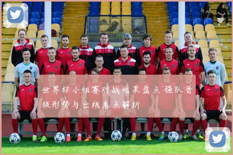 世界杯小组赛对战结果盘点 强队晋级形势与出线看点解析