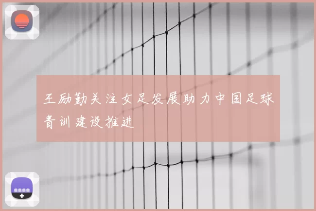 王励勤关注女足发展助力中国足球青训建设推进