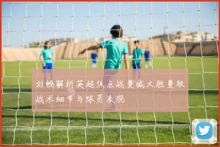 刘畅解析英超焦点战曼城大胜曼联战术细节与球员表现