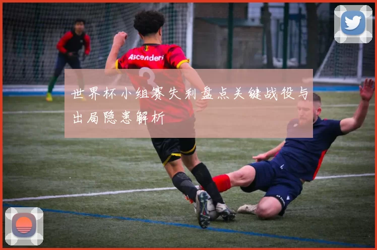 世界杯小组赛失利盘点关键战役与出局隐患解析