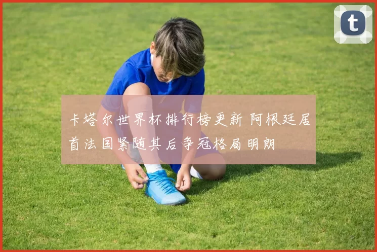卡塔尔世界杯排行榜更新 阿根廷居首法国紧随其后争冠格局明朗