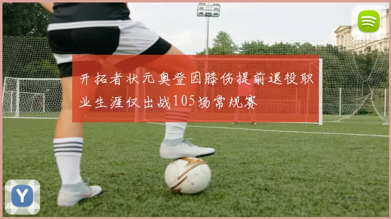 开拓者状元奥登因膝伤提前退役职业生涯仅出战105场常规赛
