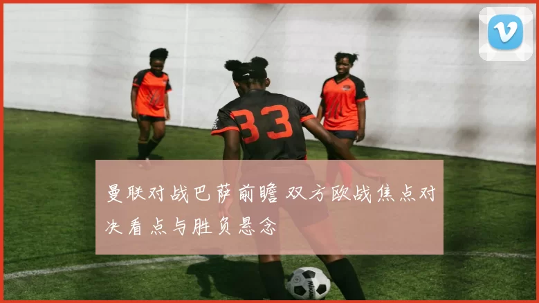 曼联对战巴萨前瞻 双方欧战焦点对决看点与胜负悬念