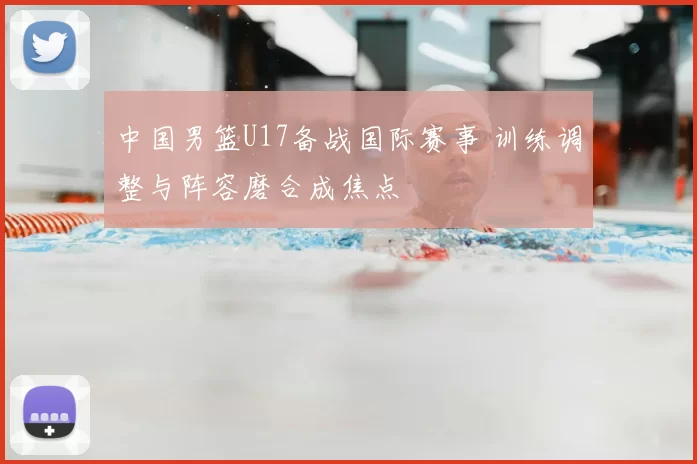 中国男篮U17备战国际赛事 训练调整与阵容磨合成焦点