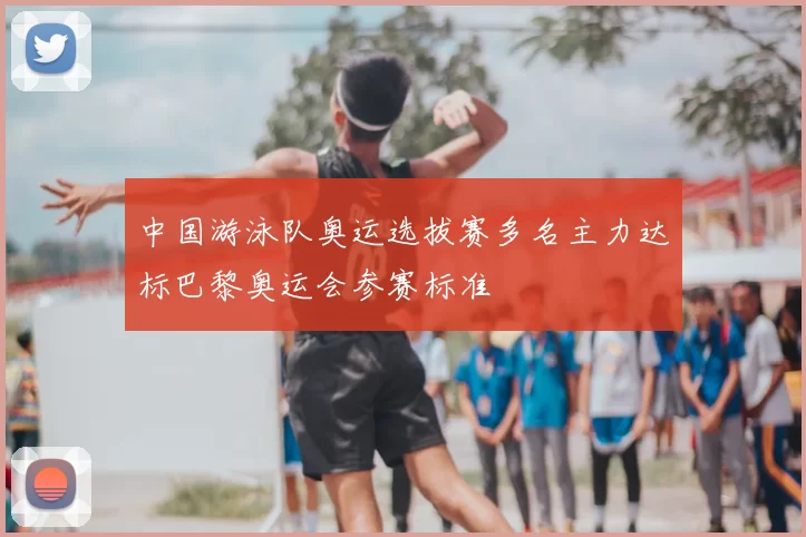 中国游泳队奥运选拔赛多名主力达标巴黎奥运会参赛标准
