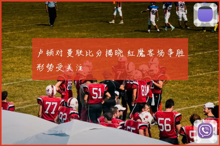 卢顿对曼联比分揭晓 红魔客场争胜形势受关注