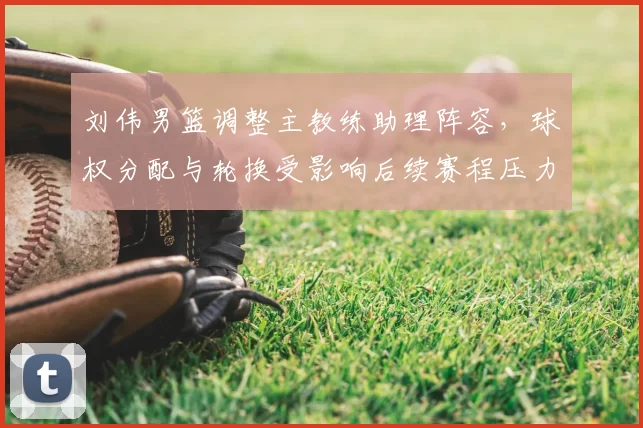刘伟男篮调整主教练助理阵容,球权分配与轮换受影响后续赛程压力增大