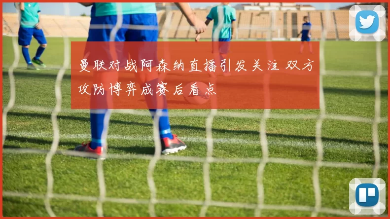 曼联对战阿森纳直播引发关注 双方攻防博弈成赛后看点
