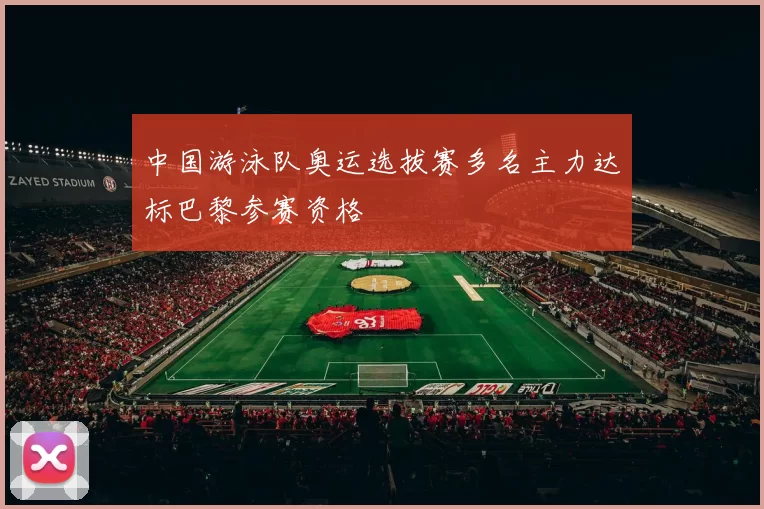中国游泳队奥运选拔赛多名主力达标巴黎参赛资格