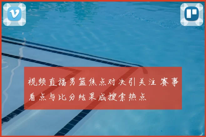 视频直播男篮焦点对决引关注 赛事看点与比分结果成搜索热点