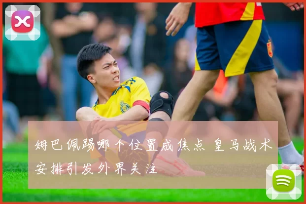 姆巴佩踢哪个位置成焦点 皇马战术安排引发外界关注