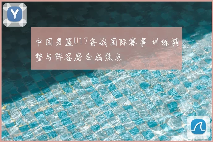 中国男篮U17备战国际赛事 训练调整与阵容磨合成焦点