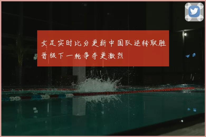 女足实时比分更新中国队逆转取胜晋级下一轮争夺更激烈