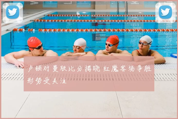 卢顿对曼联比分揭晓 红魔客场争胜形势受关注