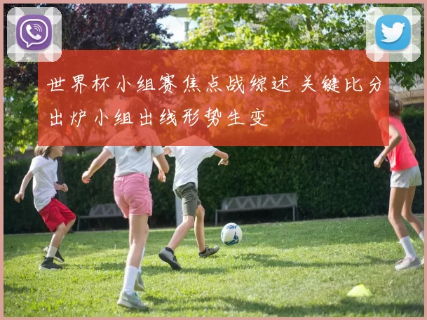 世界杯小组赛焦点战综述 关键比分出炉小组出线形势生变