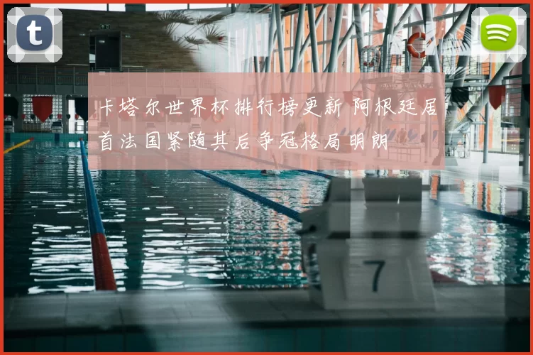 卡塔尔世界杯排行榜更新 阿根廷居首法国紧随其后争冠格局明朗