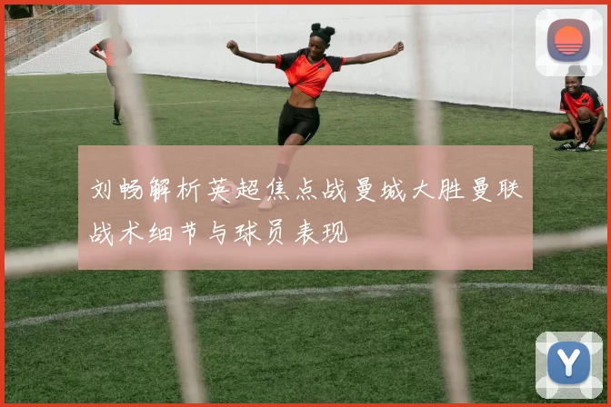刘畅解析英超焦点战曼城大胜曼联战术细节与球员表现