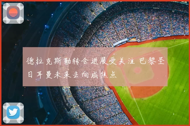 德拉克斯勒转会进展受关注 巴黎圣日耳曼未来去向成焦点