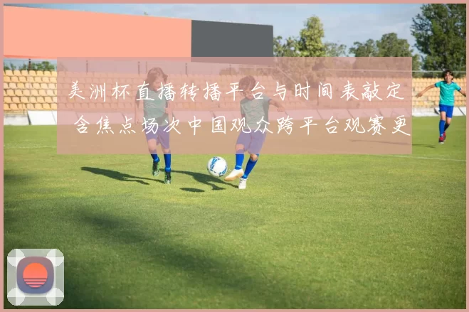 美洲杯直播转播平台与时间表敲定 含焦点场次中国观众跨平台观赛更便捷