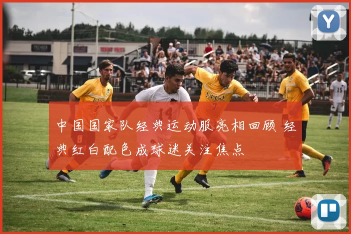 中国国家队经典运动服亮相回顾 经典红白配色成球迷关注焦点