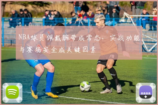 NBA球员佩戴腕带成常态，实战功能与赛场安全成关键因素