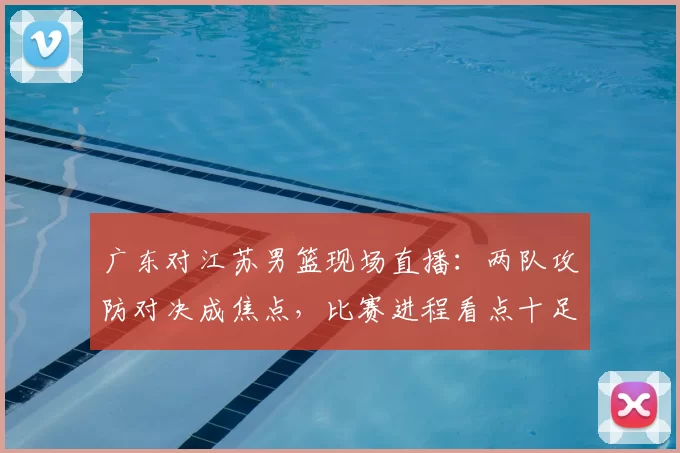 广东对江苏男篮现场直播:两队攻防对决成焦点,比赛进程看点十足