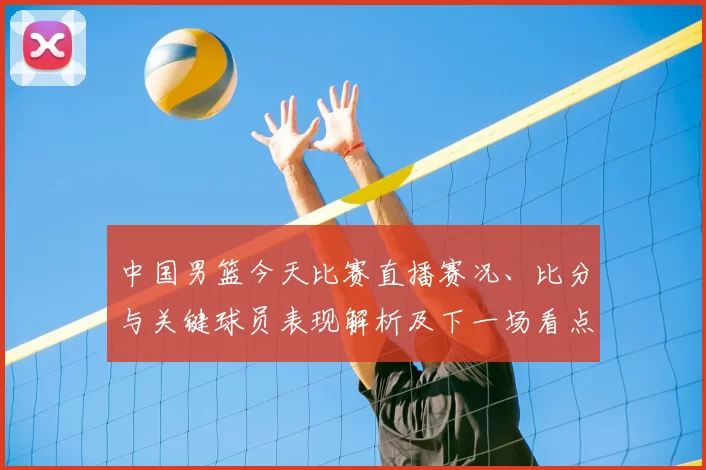 中国男篮今天比赛直播赛况、比分与关键球员表现解析及下一场看点