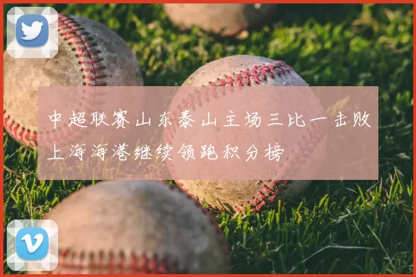 中超联赛山东泰山主场三比一击败上海海港继续领跑积分榜