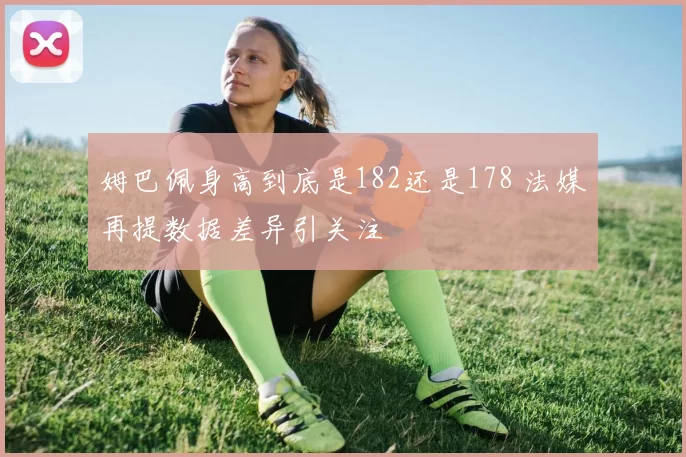 姆巴佩身高到底是182还是178 法媒再提数据差异引关注