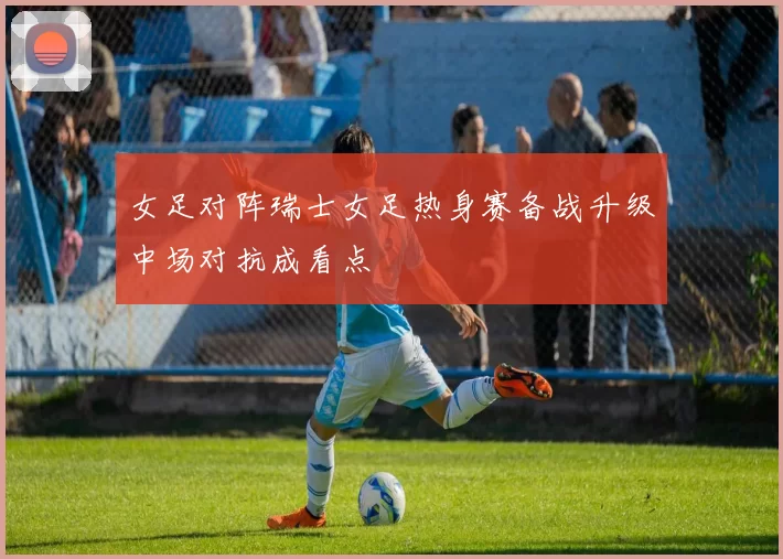 女足对阵瑞士女足热身赛备战升级中场对抗成看点