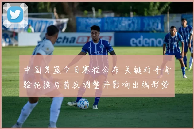 中国男篮今日赛程公布 关键对手考验轮换与首发调整并影响出线形势