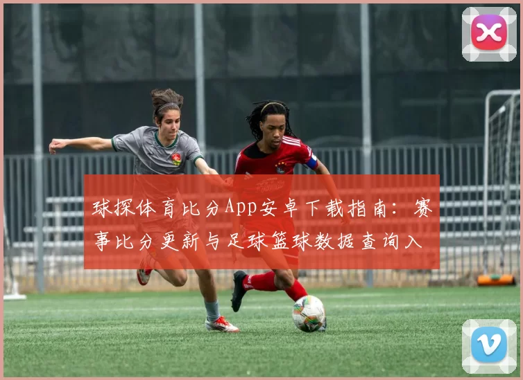 球探体育比分App安卓下载指南：赛事比分更新与足球篮球数据查询入口