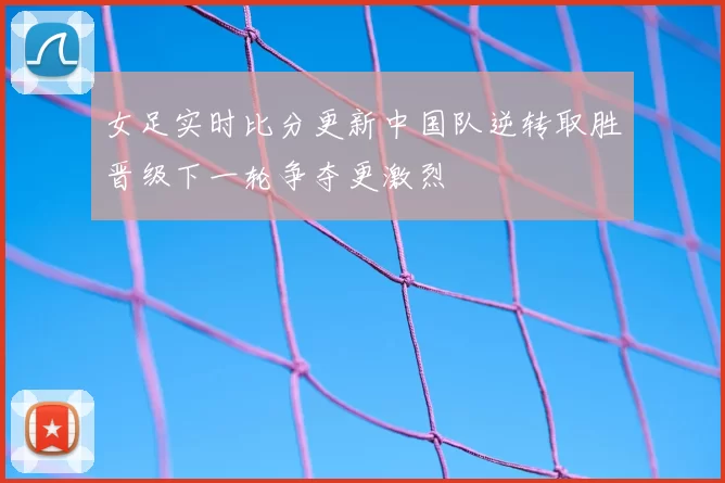 女足实时比分更新中国队逆转取胜晋级下一轮争夺更激烈