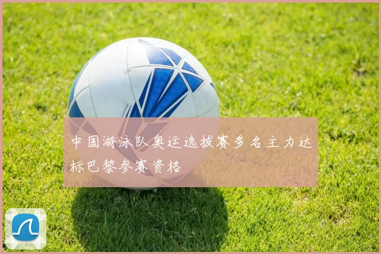 中国游泳队奥运选拔赛多名主力达标巴黎参赛资格