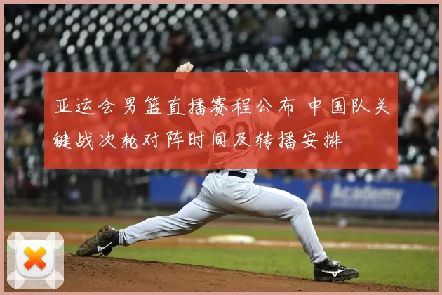 亚运会男篮直播赛程公布 中国队关键战次轮对阵时间及转播安排