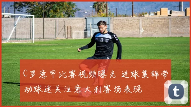 C罗意甲比赛视频曝光 进球集锦带动球迷关注意大利赛场表现