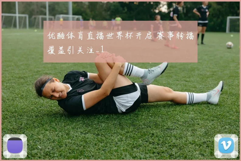优酷体育直播世界杯开启 赛事转播覆盖引关注_1