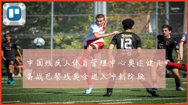 中国残疾人体育管理中心奥运健儿备战巴黎残奥会进入冲刺阶段