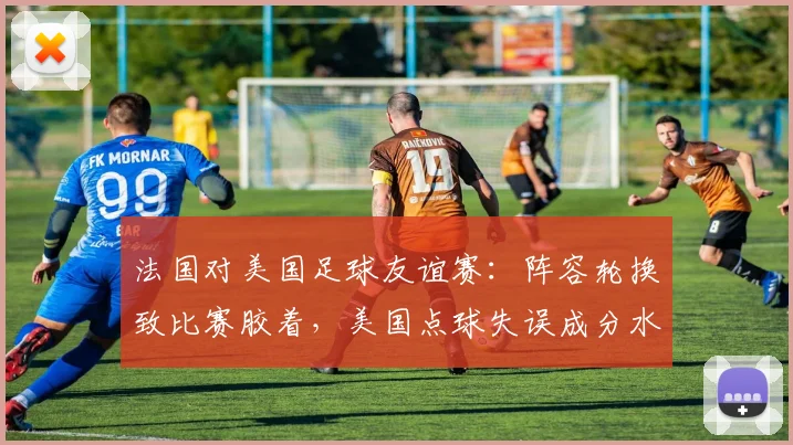 法国对美国足球友谊赛：阵容轮换致比赛胶着，美国点球失误成分水岭