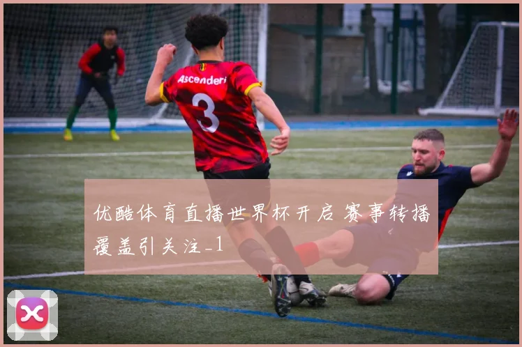 优酷体育直播世界杯开启 赛事转播覆盖引关注_1
