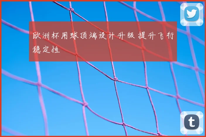 欧洲杯用球顶端设计升级 提升飞行稳定性